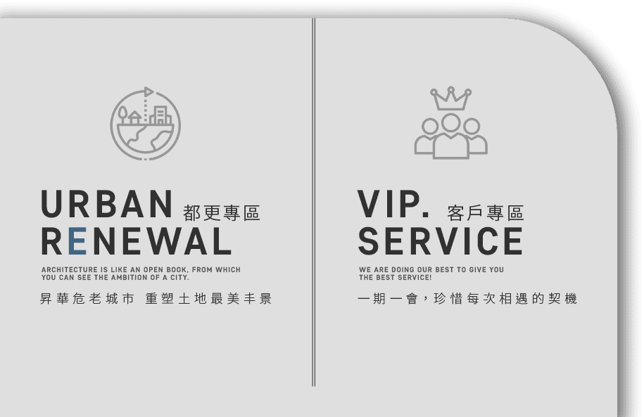 urban renewal 都更專區 Architecture is like an open book, from which you can see the ambition of a city. 昇華危老城市 重塑土地最美丰景 vip. service 客戶專區 We are doing our best to give you the best service! 一期一會，珍惜每次相遇的契機